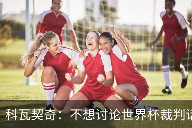 科瓦契奇：不想讨论世界杯裁判话题，但对阵葡萄牙我们配得上获胜